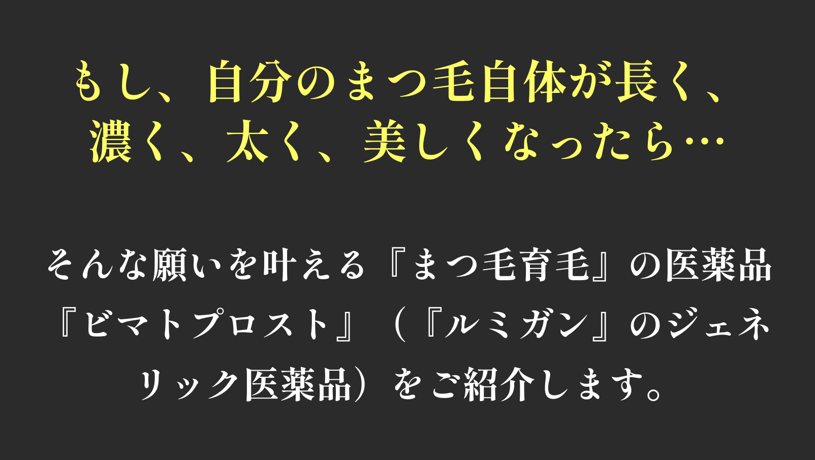 もし、自分のまつ毛自体が長く、濃く、太く、美しくなったら… そんな願いを叶える『まつ毛育毛』の医薬品 『ビマトプロスト』(『ルミガン』のジェネリック医薬品)をご紹介します。