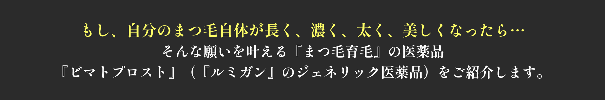 もし、自分のまつ毛自体が長く、濃く、太く、美しくなったら…
そんな願いを叶える『まつ毛育毛』の医薬品
『ビマトプロスト』(『ルミガン』のジェネリック医薬品)をご紹介します。